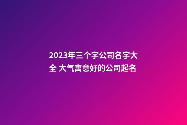 2023年三个字公司名字大全 大气寓意好的公司起名